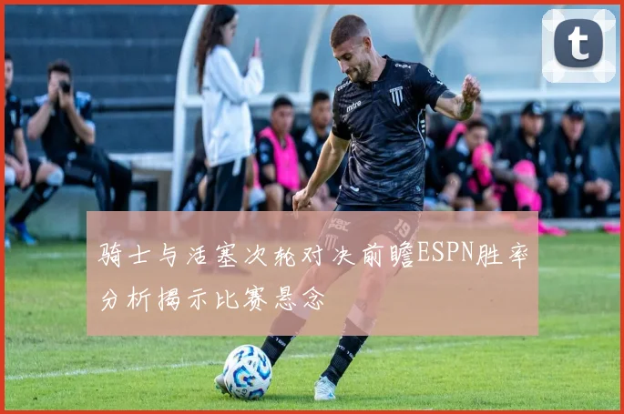 骑士与活塞次轮对决前瞻ESPN胜率分析揭示比赛悬念