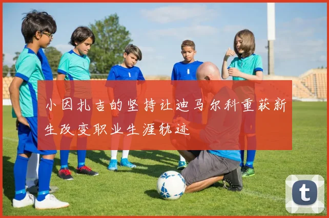 小因扎吉的坚持让迪马尔科重获新生改变职业生涯轨迹