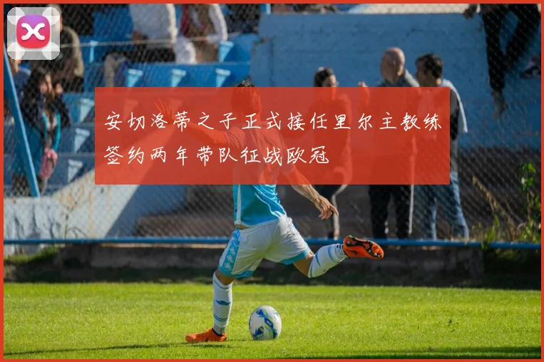 安切洛蒂之子正式接任里尔主教练签约两年带队征战欧冠