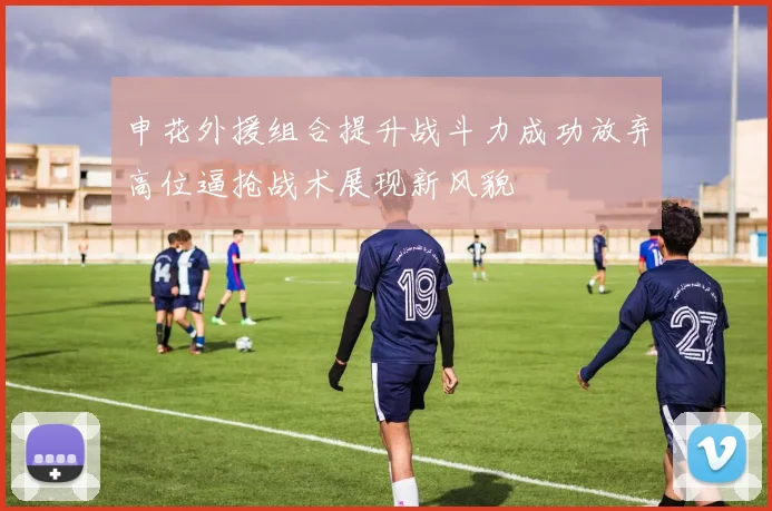 申花外援组合提升战斗力成功放弃高位逼抢战术展现新风貌