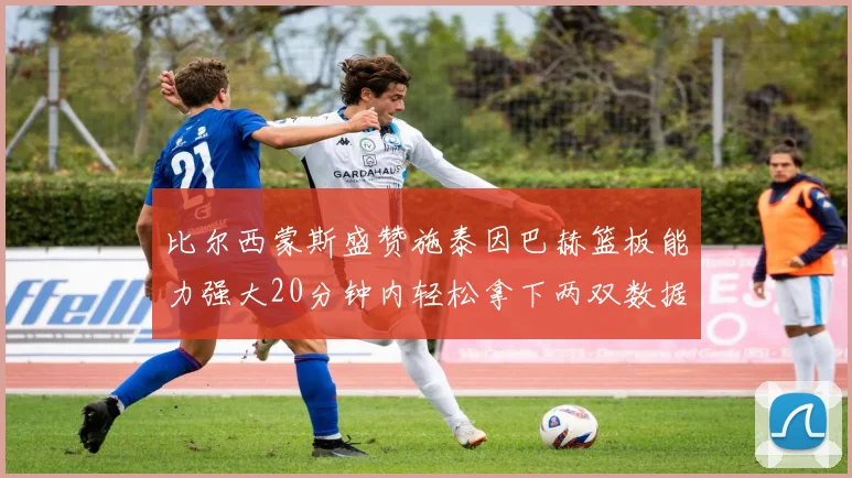比尔西蒙斯盛赞施泰因巴赫篮板能力强大20分钟内轻松拿下两双数据