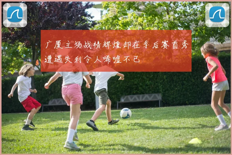 广厦主场战绩辉煌却在季后赛首秀遭遇失利令人唏嘘不已