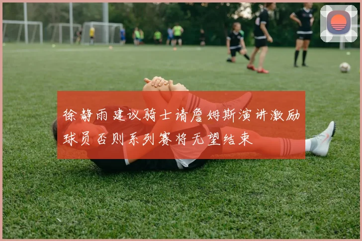 徐静雨建议骑士请詹姆斯演讲激励球员否则系列赛将无望结束