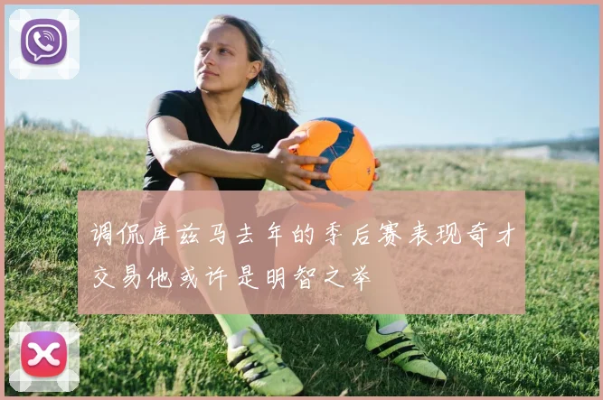 调侃库兹马去年的季后赛表现奇才交易他或许是明智之举