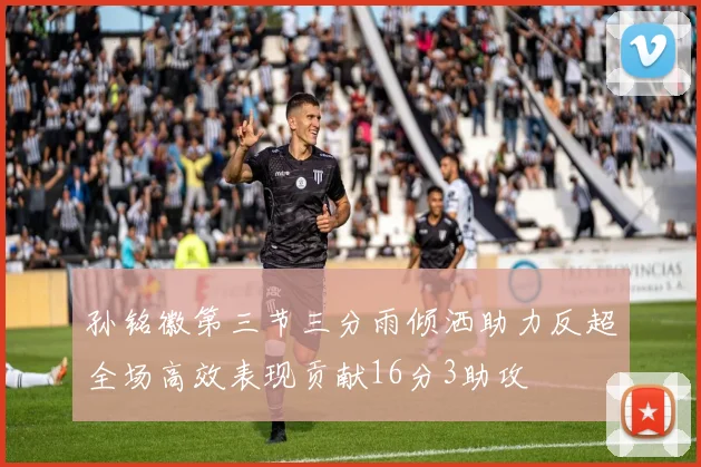 孙铭徽第三节三分雨倾洒助力反超全场高效表现贡献16分3助攻