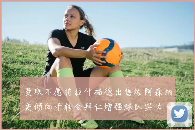 曼联不愿将拉什福德出售给阿森纳更倾向于转会拜仁增强球队实力