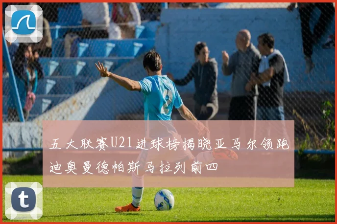 五大联赛U21进球榜揭晓亚马尔领跑迪奥曼德帕斯马拉列前四
