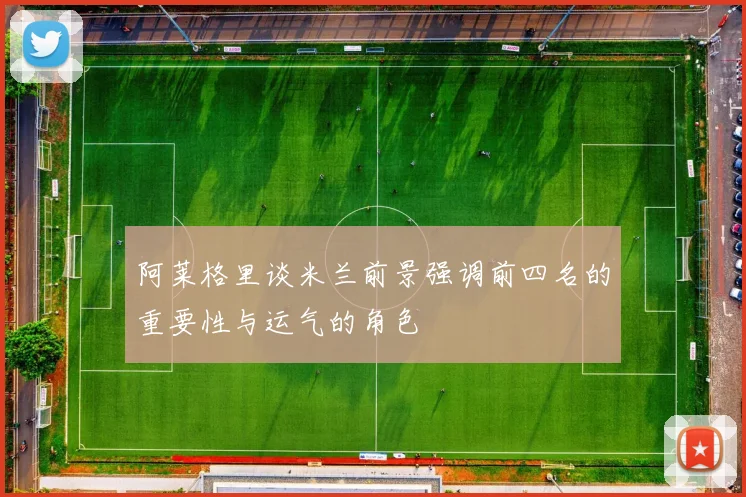 阿莱格里谈米兰前景强调前四名的重要性与运气的角色