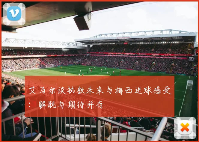 艾马尔谈执教未来与梅西进球感受：解脱与期待并存
