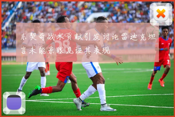 东契奇战术贡献引发讨论雷迪克坦言未能亲眼见证其表现