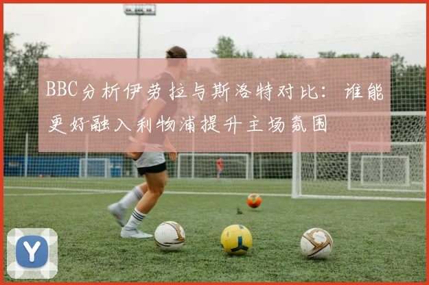 BBC分析伊劳拉与斯洛特对比：谁能更好融入利物浦提升主场氛围