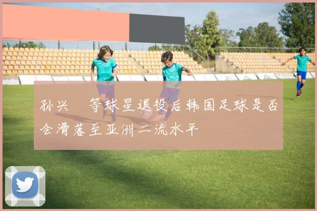 孙兴慜等球星退役后韩国足球是否会滑落至亚洲二流水平