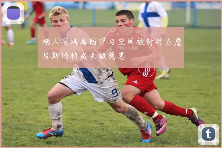 湖人高端局防守与空间被针对东詹与斯玛特成关键隐患