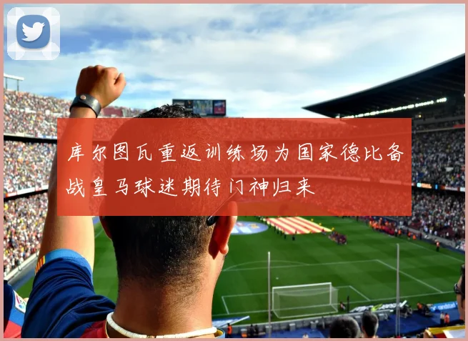 库尔图瓦重返训练场为国家德比备战皇马球迷期待门神归来