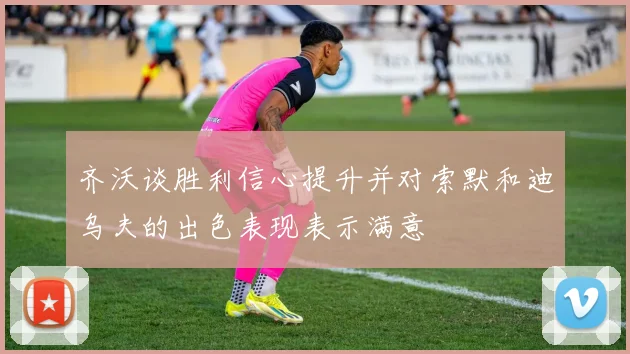 齐沃谈胜利信心提升并对索默和迪乌夫的出色表现表示满意