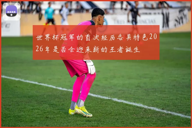 世界杯冠军的首次经历各具特色2026年是否会迎来新的王者诞生