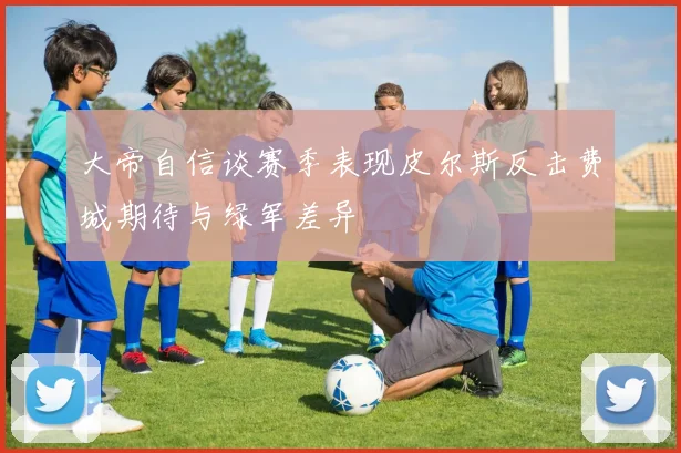 大帝自信谈赛季表现皮尔斯反击费城期待与绿军差异