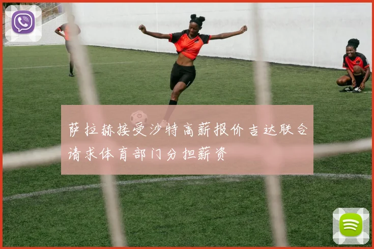 萨拉赫接受沙特高薪报价吉达联合请求体育部门分担薪资