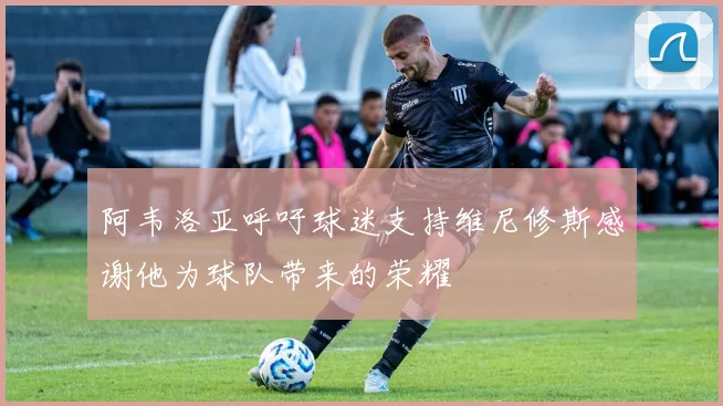 阿韦洛亚呼吁球迷支持维尼修斯感谢他为球队带来的荣耀