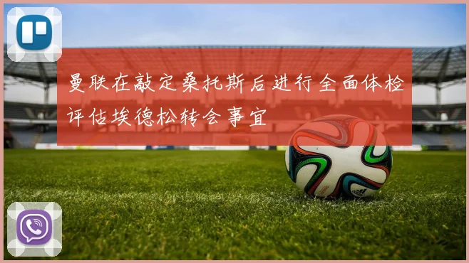 曼联在敲定桑托斯后进行全面体检评估埃德松转会事宜