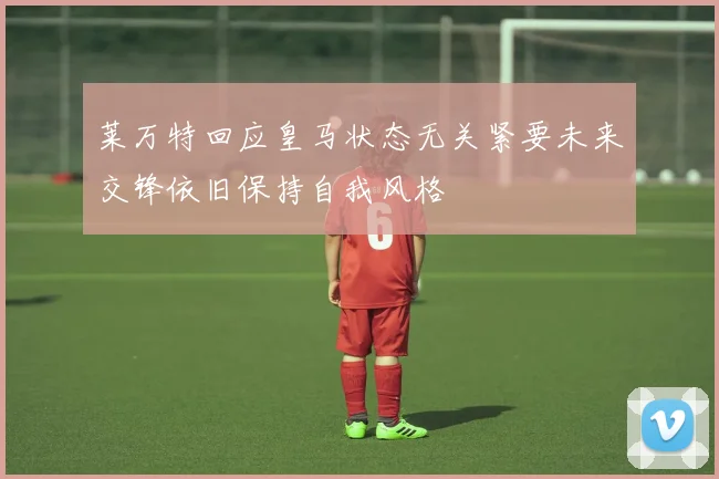 莱万特回应皇马状态无关紧要未来交锋依旧保持自我风格