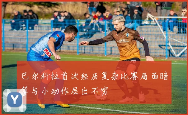巴尔科拉首次经历复杂比赛局面暗算与小动作层出不穷