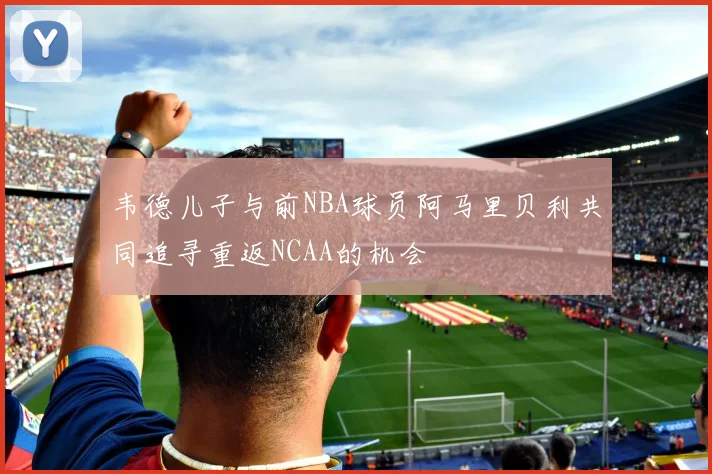韦德儿子与前NBA球员阿马里贝利共同追寻重返NCAA的机会